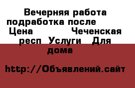 Вечерняя работа(подработка)после 17:00 › Цена ­ 1 000 - Чеченская респ. Услуги » Для дома   